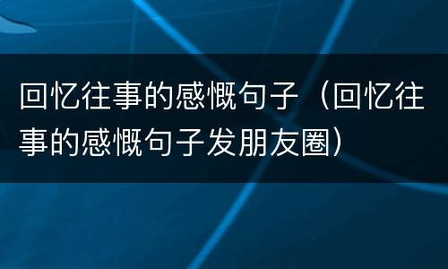 回忆往事的感慨句子（回忆往事的感慨句子发朋友圈）