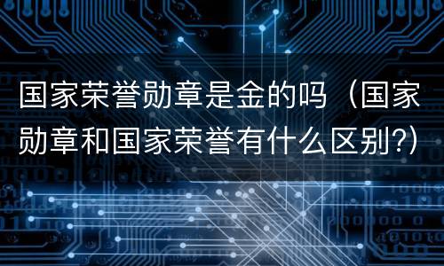国家荣誉勋章是金的吗（国家勋章和国家荣誉有什么区别?）