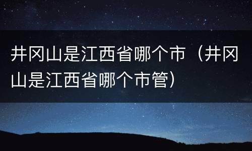 井冈山是江西省哪个市（井冈山是江西省哪个市管）