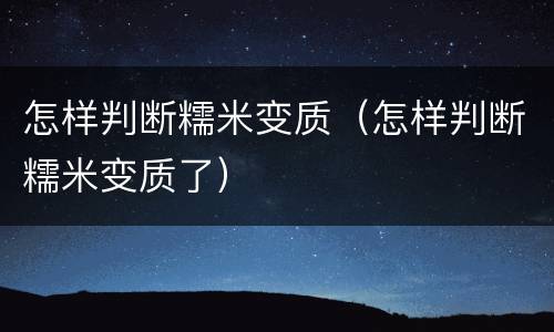 怎样判断糯米变质（怎样判断糯米变质了）