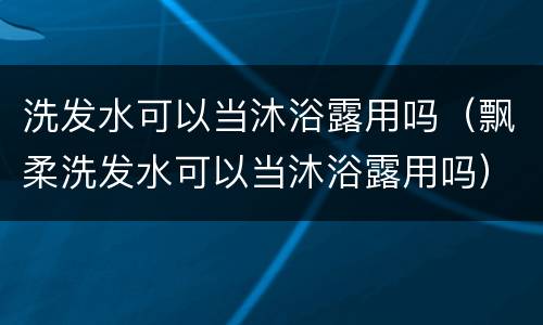洗发水可以当沐浴露用吗（飘柔洗发水可以当沐浴露用吗）