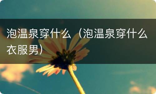 泡温泉穿什么（泡温泉穿什么衣服男）