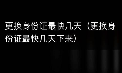更换身份证最快几天（更换身份证最快几天下来）