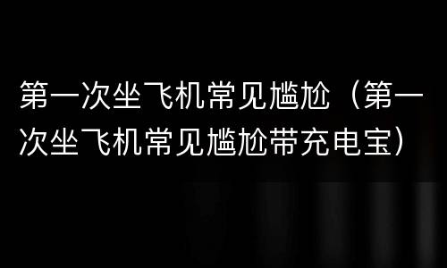 第一次坐飞机常见尴尬（第一次坐飞机常见尴尬带充电宝）