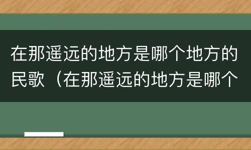 在那遥远的地方是哪个地方的民歌（在那遥远的地方是哪个地方的民歌歌曲）