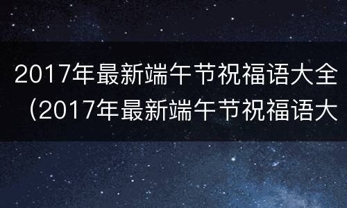 2017年最新端午节祝福语大全（2017年最新端午节祝福语大全及图片）