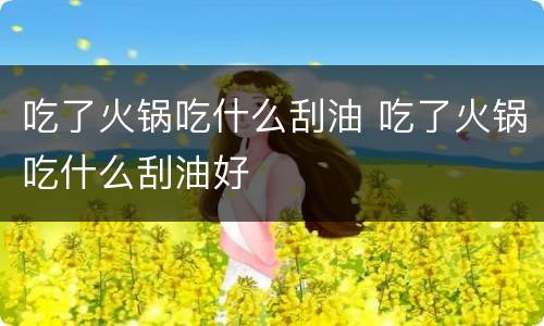 吃了火锅吃什么刮油 吃了火锅吃什么刮油好