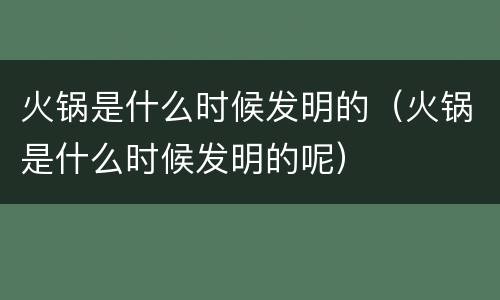 火锅是什么时候发明的（火锅是什么时候发明的呢）
