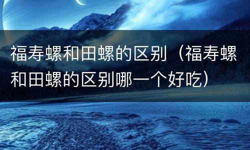 福寿螺和田螺的区别（福寿螺和田螺的区别哪一个好吃）