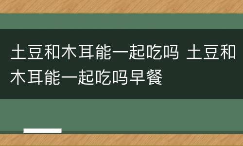 土豆和木耳能一起吃吗 土豆和木耳能一起吃吗早餐
