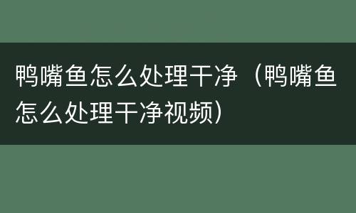 鸭嘴鱼怎么处理干净（鸭嘴鱼怎么处理干净视频）