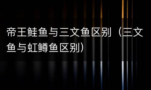 帝王鲑鱼与三文鱼区别（三文鱼与虹鳟鱼区别）