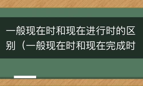 一般现在时和现在进行时的区别（一般现在时和现在完成时的区别）