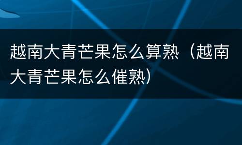越南大青芒果怎么算熟（越南大青芒果怎么催熟）