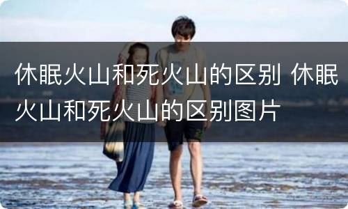 休眠火山和死火山的区别 休眠火山和死火山的区别图片