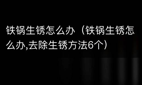 铁锅生锈怎么办(铁锅生锈怎么办,去除生锈方法6个)
