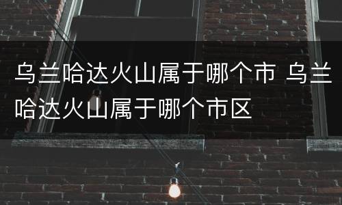 乌兰哈达火山属于哪个市 乌兰哈达火山属于哪个市区