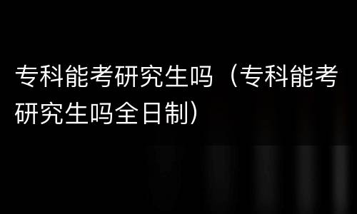 专科能考研究生吗（专科能考研究生吗全日制）