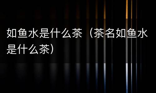 如鱼水是什么茶（茶名如鱼水是什么茶）