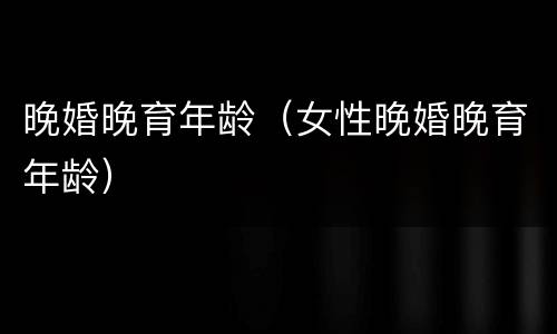 晚婚晚育年龄（女性晚婚晚育年龄）