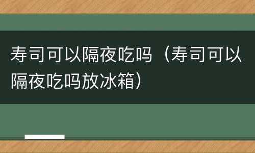 寿司可以隔夜吃吗（寿司可以隔夜吃吗放冰箱）
