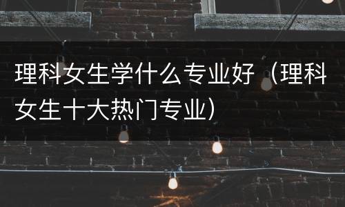 理科女生学什么专业好（理科女生十大热门专业）