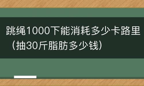 跳绳1000下能消耗多少卡路里（抽30斤脂肪多少钱）