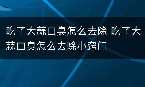 吃了大蒜口臭怎么去除 吃了大蒜口臭怎么去除小窍门