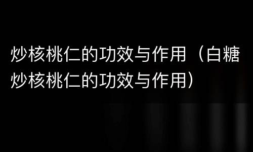 炒核桃仁的功效与作用（白糖炒核桃仁的功效与作用）