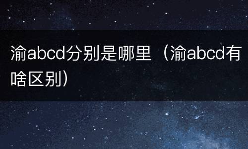 渝abcd分别是哪里（渝abcd有啥区别）