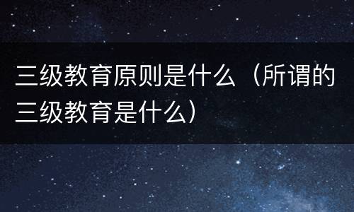 三级教育原则是什么（所谓的三级教育是什么）