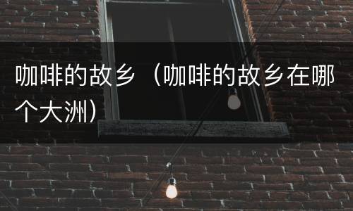 咖啡的故乡（咖啡的故乡在哪个大洲）