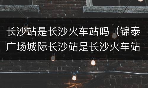 长沙站是长沙火车站吗（锦泰广场城际长沙站是长沙火车站吗）