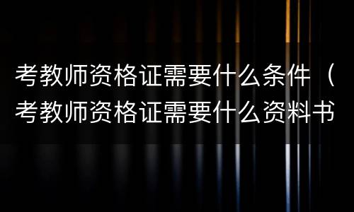 考教师资格证需要什么条件(考教师资格证需要什么资料书)