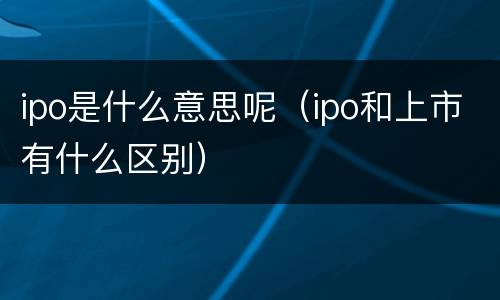 ipo是什么意思呢（ipo和上市有什么区别）