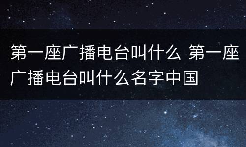 第一座广播电台叫什么 第一座广播电台叫什么名字中国
