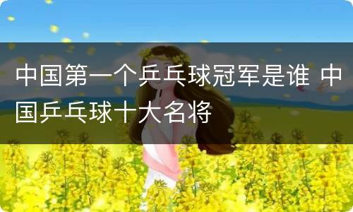 中国第一个乒乓球冠军是谁 中国乒乓球十大名将