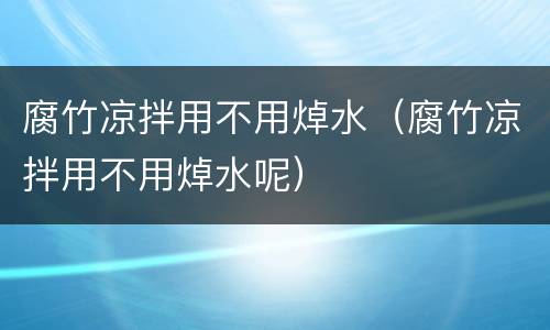 腐竹凉拌用不用焯水（腐竹凉拌用不用焯水呢）