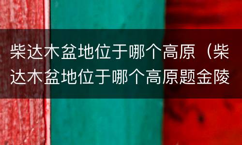 柴达木盆地位于哪个高原（柴达木盆地位于哪个高原题金陵渡）