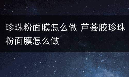 珍珠粉面膜怎么做 芦荟胶珍珠粉面膜怎么做