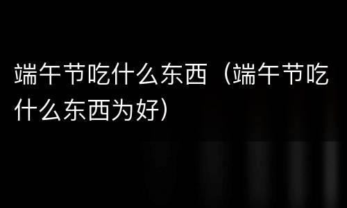 端午节吃什么东西（端午节吃什么东西为好）