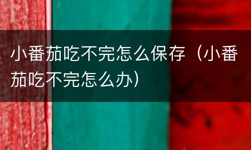 小番茄吃不完怎么保存(小番茄吃不完怎么办)