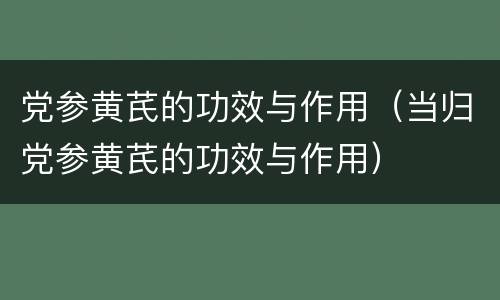 党参黄芪的功效与作用（当归党参黄芪的功效与作用）
