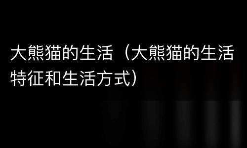大熊猫的生活（大熊猫的生活特征和生活方式）