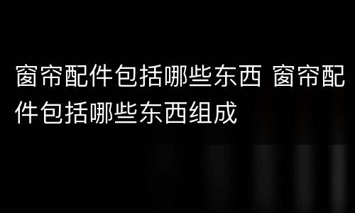 窗帘配件包括哪些东西 窗帘配件包括哪些东西组成