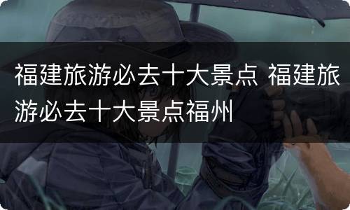 福建旅游必去十大景点 福建旅游必去十大景点福州