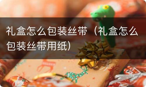 礼盒怎么包装丝带（礼盒怎么包装丝带用纸）