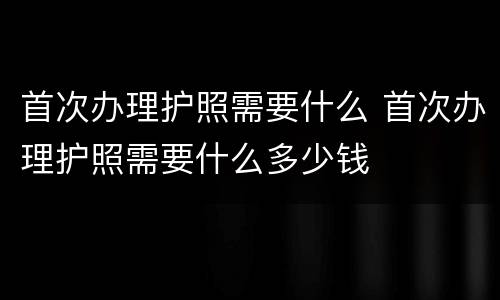 首次办理护照需要什么 首次办理护照需要什么多少钱