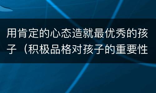 用肯定的心态造就最优秀的孩子（积极品格对孩子的重要性）