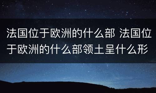 法国位于欧洲的什么部 法国位于欧洲的什么部领土呈什么形